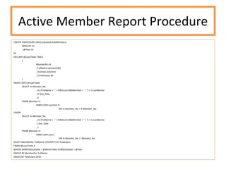 Active Member Report Procedure CREATE PROCEDURE [dbo].[uspGetActiveMembers] @Month int , @Year int AS DECLARE @LoanTable TABLE ( MemberNo int , FullName varchar(100) , OutDate datetime , CurrentLoan bit ) INSERT INTO @LoanTable SELECT m.Member_No , (m.FirstName + ' ' + ISNULL(m.MiddleInitial + ' ', '') + m.LastName) , lh.Out_Date , 0 FROM Member m INNER JOIN LoanHist lh ON m.Member_No = lh.Member_No UNION SELECT m.Member_No , (m.FirstName + ' ' + ISNULL(m.MiddleInitial + ' ', '') + m.LastName) , l.Out_Date , 1 FROM Member m INNER JOIN Loan l ON m.Member_No = l.Member_No SELECT MemberNo, FullName, COUNT(*) AS TotalLoans FROM @LoanTable lt WHERE MONTH(OutDate) = @Month AND YEAR(OutDate) = @Year  GROUP BY MemberNo, FullName ORDER BY TotalLoans DESC 