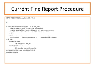 Current Fine Report Procedure CREATE PROCEDURE [dbo].[uspCurrentOverDue] AS SELECT CONVERT(varchar, l.Due_Date, 110) AS Due_Date , DATEDIFF(dd, l.Due_Date, GETDATE()) AS DaysOverDue , CAST((DATEDIFF(dd, l.Due_Date, GETDATE()) * .25) AS money) AS FineDue , l.ISBN , t.Title , (m.FirstName + ' ' + ISNULL(m.MiddleInitial + ' ', '') + m.LastName) AS FullName FROM Loan l INNER JOIN Title t ON l.Title_No = t.Title_No INNER JOIN Member m ON l.Member_No = m.Member_No WHERE DATEDIFF(dd, l.Due_Date, GETDATE()) >0 ORDER BY FullName 