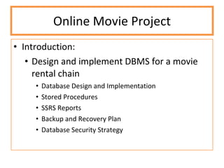Online Movie Project Introduction:  Design and implement DBMS for a movie rental chain Database Design and Implementation Stored Procedures SSRS Reports Backup and Recovery Plan Database Security Strategy 