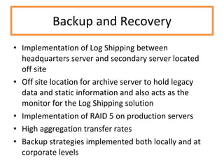 Backup and Recovery Implementation of Log Shipping between headquarters server and secondary server located off site Off site location for archive server to hold legacy data and static information and also acts as the monitor for the Log Shipping solution Implementation of RAID 5 on production servers High aggregation transfer rates Backup strategies implemented both locally and at corporate levels 
