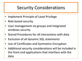 Security Considerations Implement Principle of Least Privilege Role based security User management via groups and integrated windows security Stored Procedures for all interactions with data Exclusion of all dynamic SQL statements Use of Certificates and Symmetric Encryption Additional security considerations will be included in the front end applications that interface with the data 