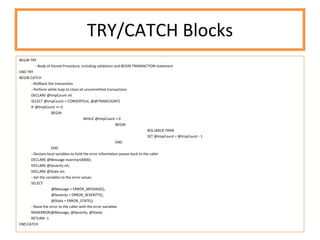 TRY/CATCH Blocks BEGIN TRY --Body of Stored Procedure, including validation and BEGIN TRANSACTION statement END TRY BEGIN CATCH --Rollback the transaction --Perform while loop to close all uncommitted transactions DECLARE @tmpCount int SELECT @tmpCount = CONVERT(int, @@TRANCOUNT) IF @tmpCount >= 0 BEGIN WHILE @tmpCount > 0 BEGIN ROLLBACK TRAN SET @tmpCount = @tmpCount - 1 END END --Declare local variables to hold the error information passes back to the caller DECLARE @Message nvarchar(4000); DECLARE @Severity int; DECLARE @State int; --Set the variables to the error values SELECT @Message = ERROR_MESSAGE(), @Severity = ERROR_SEVERITY(), @State = ERROR_STATE(); --Raise the error to the caller with the error variables RAISERROR(@Message, @Severity, @State) RETURN -1 END CATCH 
