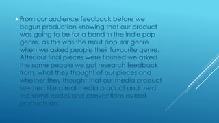 From our audience feedback before we
begun production knowing that our product
was going to be for a band in the indie pop
genre, as this was the most popular genre
when we asked people their favourite genre.
After our final pieces were finished we asked
the same people we got research feedback
from, what they thought of our pieces and
whether they thought that our media product
seemed like a real media product and used
the same codes and conventions as real
products do.
 