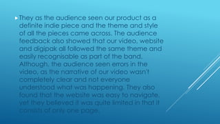 They as the audience seen our product as a
definite indie piece and the theme and style
of all the pieces came across. The audience
feedback also showed that our video, website
and digipak all followed the same theme and
easily recognisable as part of the band.
Although, the audience seen errors in the
video, as the narrative of our video wasn't
completely clear and not everyone
understood what was happening. They also
found that the website was easy to navigate,
yet they believed it was quite limited in that it
consists of only one page.
 