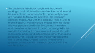 This audience feedback taught me that, when
making a music video with narrative, the storyline must
be evident and understandable, because if people
are not able to follow the narrative, the video isn't
correctly made. Also with the digipak, I think if I was to
make it again, I would include images from the video,
this way people could instantly connect the video
and narrative to the certain band and song. With the
website, I would try to make a more layered site, with
many more pages and external links rather than a one
page site, yet I would still want the navigation of the
site to be as easy. Overall, I would try to ensure a
greater connection with the main product with the
ancillary pieces.
 