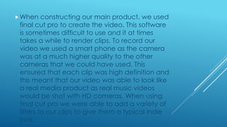 When constructing our main product, we used
final cut pro to create the video. This software
is sometimes difficult to use and it at times
takes a while to render clips. To record our
video we used a smart phone as the camera
was at a much higher quality to the other
cameras that we could have used. This
ensured that each clip was high definition and
this meant that our video was able to look like
a real media product as real music videos
would be shot with HD cameras. When using
final cut pro we were able to add a variety of
filters to our clips to give them a typical indie
look.
 