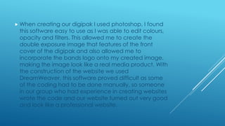  When creating our digipak I used photoshop, I found
this software easy to use as I was able to edit colours,
opacity and filters. This allowed me to create the
double exposure image that features of the front
cover of the digipak and also allowed me to
incorporate the bands logo onto my created image,
making the image look like a real media product. With
the construction of the website we used
DreamWeaver, this software proved difficult as some
of the coding had to be done manually, so someone
in our group who had experience in creating websites
wrote the code and our website turned out very good
and look like a professional website.
 