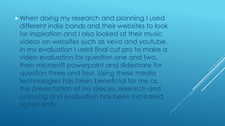 When doing my research and planning I used
different indie bands and their websites to look
for inspiration and I also looked at their music
videos on websites such as vevo and youtube.
In my evaluation I used final cut pro to make a
video evaluation for question one and two,
then microsoft powerpoint and slideshare for
question three and four. Using these media
technologies has been beneficial for me as
the presentation of my pieces, research and
planning and evaluation has been increased
significantly.
 