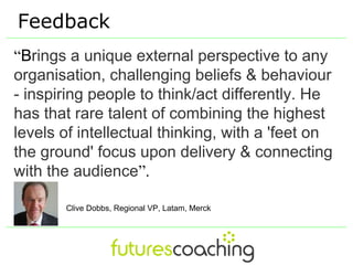 Feedback
“Brings a unique external perspective to any
organisation, challenging beliefs & behaviour
- inspiring people to think/act differently. He
has that rare talent of combining the highest
levels of intellectual thinking, with a 'feet on
the ground' focus upon delivery & connecting
with the audience”.

       Clive Dobbs, Regional VP, Latam, Merck
 