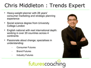 Chris Middleton : Trends Expert

    Heavy-weight planner with 28 years'
    consumer marketing and strategic planning
    experience

    Social science degree from University
    College London

    English national with real international depth:
    working in over 20 countries across 4
    continents

    Passionate about change; specialises in
    understanding:
        –   Consumer Futures
        –   Brand Futures
        –   Industry Futures
 