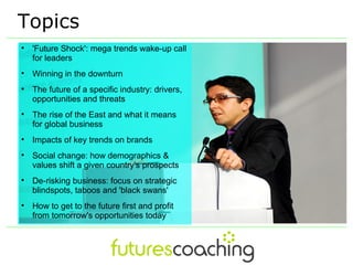 Topics

    'Future Shock': mega trends wake-up call
    for leaders

    Winning in the downturn

    The future of a specific industry: drivers,
    opportunities and threats

    The rise of the East and what it means
    for global business

    Impacts of key trends on brands

    Social change: how demographics &
    values shift a given country's prospects

    De-risking business: focus on strategic
    blindspots, taboos and 'black swans'

    How to get to the future first and profit
    from tomorrow's opportunities today
 