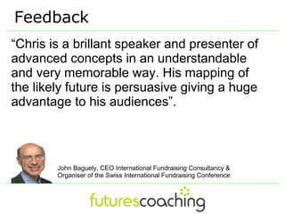 Feedback
“Chris is a brillant speaker and presenter of
advanced concepts in an understandable
and very memorable way. His mapping of
the likely future is persuasive giving a huge
advantage to his audiences”.



        John Baguely, CEO International Fundraising Consultancy &
        Organiser of the Swiss International Fundraising Conference
 