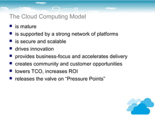 The Cloud Computing Model
   is mature
   is supported by a strong network of platforms
   is secure and scalable
   drives innovation
   provides business-focus and accelerates delivery
   creates community and customer opportunities
   lowers TCO, increases ROI
   releases the valve on “Pressure Points”
 