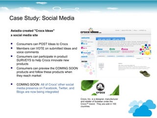 Case Study: Social Media

Astadia created "Crocs Ideas"
a social media site

   Consumers can POST Ideas to Crocs
   Members can VOTE on submitted Ideas and
    voice comments
   Consumers can participate in product
    SURVEYS to help Crocs innovate new
    products
   Consumers can preview the COMING SOON
    products and follow these products when
    they reach market

   COMING SOON: All of Crocs' other social
    media presence on Facebook, Twitter, and
    Blogs are now being integrated

                                               Crocs, Inc. is a designer, manufacturer
                                               and retailer of footwear under the
                                               Crocs™ brand. They are sold in 100
                                               countries.
 