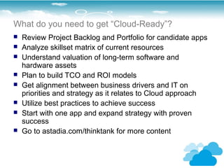 What do you need to get “Cloud-Ready”?
   Review Project Backlog and Portfolio for candidate apps
   Analyze skillset matrix of current resources
   Understand valuation of long-term software and
    hardware assets
   Plan to build TCO and ROI models
   Get alignment between business drivers and IT on
    priorities and strategy as it relates to Cloud approach
   Utilize best practices to achieve success
   Start with one app and expand strategy with proven
    success
   Go to astadia.com/thinktank for more content
 