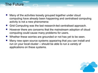 The Future

   Many of the activities loosely grouped together under cloud
    computing have already been happening and centralised computing
    activity is not a new phenomena:
   Grid Computing was the last research-led centralised approach.
   However there are concerns that the mainstream adoption of cloud
    computing could cause many problems for users.
   Whether these worries are grounded or not has yet to be seen.
   Many new open source systems appearing that you can install and
    run on your local cluster – should be able to run a variety of
    applications on these systems.
 