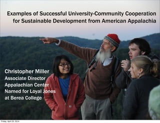 Examples of Successful University-Community Cooperation
for Sustainable Development from American Appalachia
Christopher Miller
Associate Director
Appalachian Center
Named for Loyal Jones
at Berea College
Friday, April 25, 2014
 