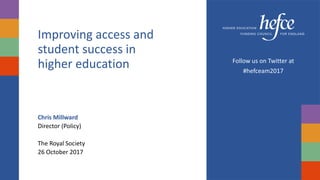 Improving access and
student success in
higher education
Chris Millward
Director (Policy)
The Royal Society
26 October 2017
Follow us on Twitter at
#hefceam2017
 