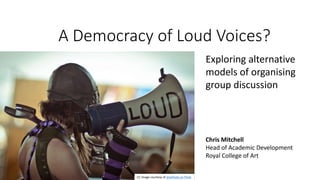 A Democracy of Loud Voices?
Chris Mitchell
Head of Academic Development
Royal College of Art
Exploring alternative
models of organising
group discussion
CC Image courtesy of sharkhats on Flickr
 