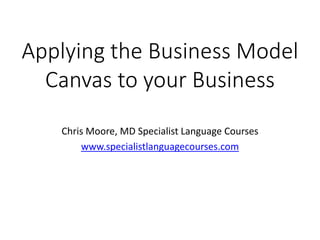 Applying the Business Model
Canvas to your Business
Chris Moore, MD Specialist Language Courses
www.specialistlanguagecourses.com
 