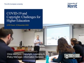 The UK’s European university
COVID-19 and
Copyright: Challenges for
Higher Education
CITE Forum, 18 November 2020
Chris Morrison: Copyright, Licensing &
Policy Manager, Information Services
 