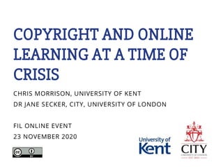 COPYRIGHT AND ONLINE
LEARNING AT A TIME OF
CRISIS
CHRIS MORRISON, UNIVERSITY OF KENT
DR JANE SECKER, CITY, UNIVERSITY OF LONDON
FIL ONLINE EVENT
23 NOVEMBER 2020
 