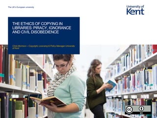 The UK’s European university
Chris Morrison – Copyright, Licensing & Policy Manager University
of Kent
THE ETHICS OF COPYING IN
LIBRARIES: PIRACY, IGNORANCE
AND CIVIL DISOBEDIENCE
 