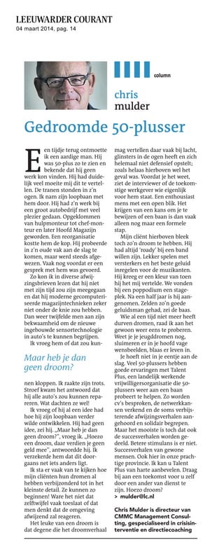 04 maart 2014, pag. 14

column

chris
mulder

Gedroomde 50-plusser

E

en tijdje terug ontmoette
ik een aardige man. Hij
was 50-plus zo te zien en
bekende dat hij geen
werk kon vinden. Hij had duidelijk veel moeite mij dit te vertellen. De tranen stonden in z’n
ogen. Ik nam zijn loopbaan met
hem door. Hij had z’n werk bij
een groot autobedrijf met veel
plezier gedaan. Opgeklommen
van hulpmonteur tot chef-monteur en later Hoofd Magazijn
geworden. Een reorganisatie
kostte hem de kop. Hij probeerde
in z’n oude vak aan de slag te
komen, maar werd steeds afgewezen. Vaak nog voordat er een
gesprek met hem was gevoerd.
Zo kon ik in diverse afwijzingsbrieven lezen dat hij niet
met zijn tijd zou zijn meegegaan
en dat hij moderne gecomputeriseerde magazijntechnieken zeker
niet onder de knie zou hebben.
Dan weer twijfelde men aan zijn
bekwaamheid om de nieuwe
ingebouwde sensortechnologie
in auto’s te kunnen begrijpen.
Ik vroeg hem of dat zou kun-

Maar heb je dan
geen droom?
nen kloppen. Ik raakte zijn trots.
Stroef kwam het antwoord dat
hij alle auto’s zou kunnen repareren. Wat dachten ze wel!
Ik vroeg of hij al een idee had
hoe hij zijn loopbaan verder
wilde ontwikkelen. Hij had geen
idee, zei hij. ,,Maar heb je dan
geen droom?”, vroeg ik. ,,Hoezo
een droom, daar verdien je geen
geld mee’’, antwoordde hij. Ik
verzekerde hem dat dit doorgaans net iets anders ligt.
Ik sta er vaak van te kijken hoe
mijn cliënten hun dromen al
hebben verbijzonderd tot in het
kleinste detail. Ze kunnen zo
beginnen! Ware het niet dat
zelftwijfel vaak toeslaat of dat
men denkt dat de omgeving
afwijzend zal reageren.
Het leuke van een droom is
dat degene die het droomverhaal

mag vertellen daar vaak bij lacht,
glinsters in de ogen heeft en zich
helemaal niet defensief opstelt;
zoals helaas hierboven wel het
geval was. Voordat je het weet,
ziet de interviewer of de toekomstige werkgever wie eigenlijk
voor hem staat. Een enthousiast
mens met een open blik. Het
krijgen van een kans om je te
bewijzen of een baan is dan vaak
alleen nog maar een formele
stap.
Mijn cliënt hierboven bleek
toch zo’n droom te hebben. Hij
had altijd ‘roady’ bij een band
willen zijn. Lekker spelen met
versterkers en het beste geluid
inregelen voor de muzikanten.
Hij kreeg er een kleur van toen
hij het mij vertelde. We vonden
bij een poppodium een stageplek. Na een half jaar is hij aangenomen. Zelden zo’n goede
geluidsman gehad, zei de baas.
Wie al een tijd niet meer heeft
durven dromen, raad ik aan het
gewoon weer eens te proberen.
Weet je je jeugddromen nog,
sluimeren er in je hoofd vage
wensbeelden, blaas er leven in.
Je hoeft niet in je eentje aan de
slag. Veel 50-plussers hebben
goede ervaringen met Talent
Plus, een landelijk werkende
vrijwilligersorganisatie die 50plussers weer aan een baan
probeert te helpen. Zo worden
cv’s besproken, de netwerkkansen verkend en de soms verbijsterende afwijzingsverhalen aangehoord en solidair begrepen.
Maar het mooiste is toch dat ook
de succesverhalen worden gedeeld. Betere stimulans is er niet.
Succesverhalen van gewone
mensen. Ook hier in onze prachtige provincie. Ik kan u Talent
Plus van harte aanbevelen. Draag
bij aan een toekomst voor u zelf
door een ander van dienst te
zijn. Hoezo droom?
> mulder@lc.nl
Chris Mulder is directeur van
CMMC Management Consulting, gespecialiseerd in crisisinterventie en directiecoaching

 