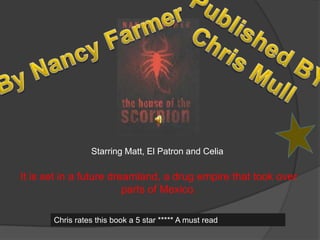 Published BY Chris Mull By Nancy Farmer Starring Matt, El Patron and Celia It is set in a future dreamland, a drug empire that took over parts of Mexico. Chris rates this book a 5 star ***** A must read 