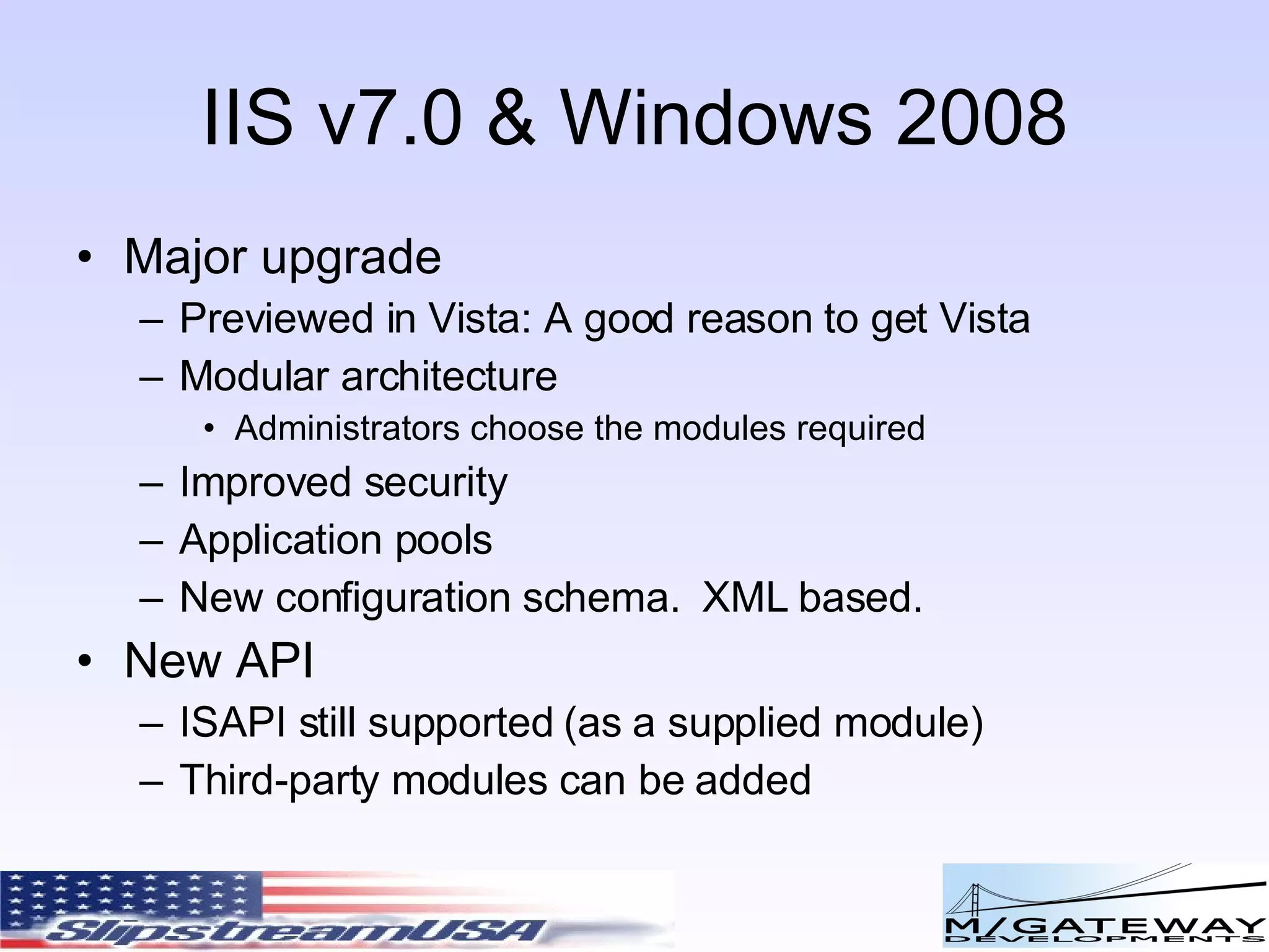 IIS v7.0 & Windows 2008 Major upgrade Previewed in Vista: A good reason to get Vista Modular architecture Administrators choose the modules required Improved security Application pools New configuration schema. XML based. New API ISAPI still supported (as a supplied module) Third-party modules can be added 