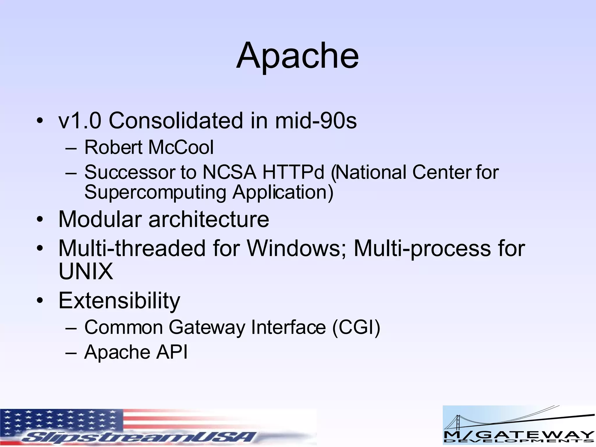 Apache v1.0 Consolidated in mid-90s Robert McCool Successor to NCSA HTTPd ( National Center for Supercomputing Application) Modular architecture Multi-threaded for Windows; Multi-process for UNIX Extensibility Common Gateway Interface (CGI) Apache API 