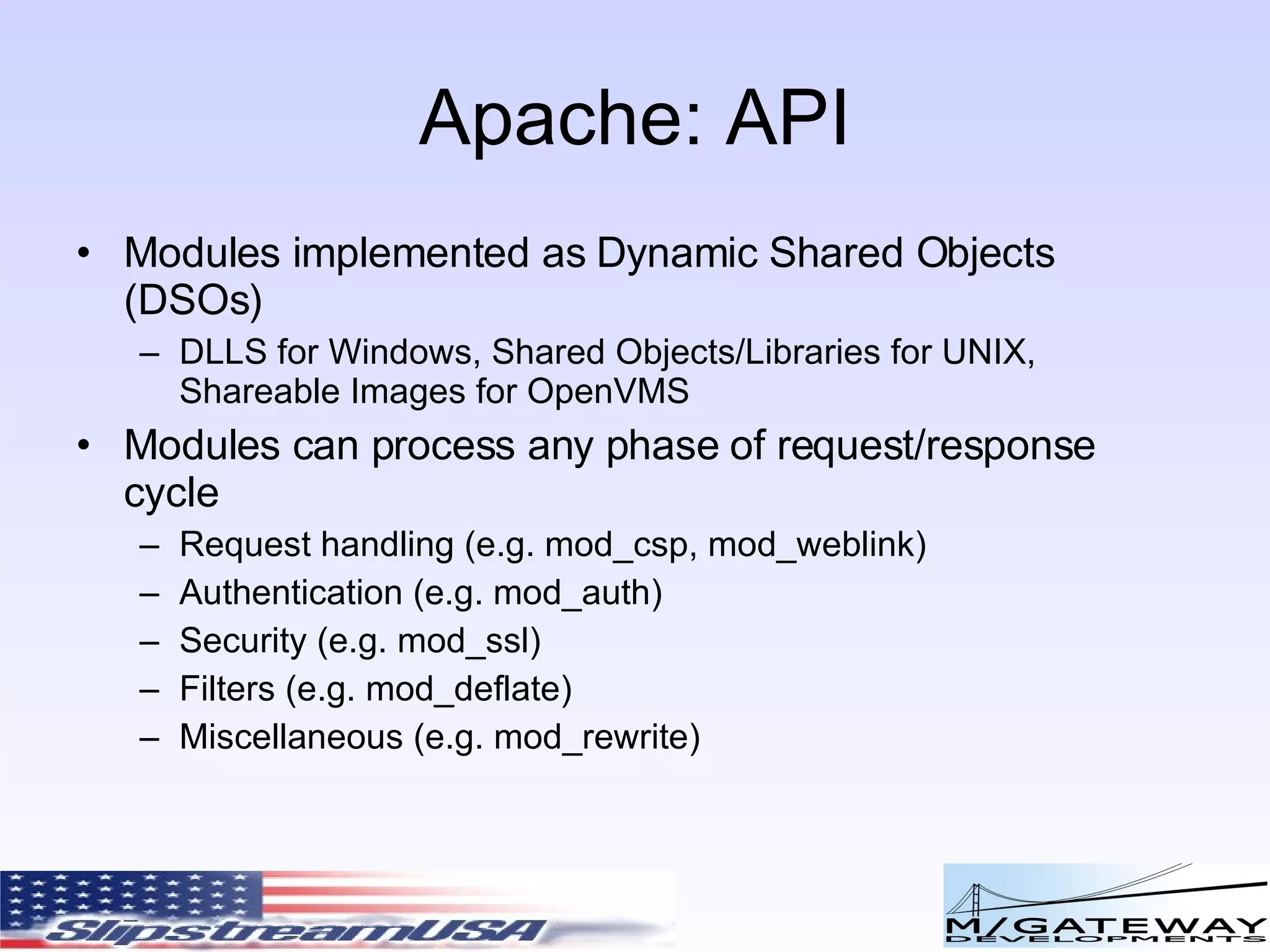 Apache: API Modules implemented as Dynamic Shared Objects (DSOs) DLLS for Windows, Shared Objects/Libraries for UNIX, Shareable Images for OpenVMS Modules can process any phase of request/response cycle Request handling (e.g. mod_csp, mod_weblink) Authentication (e.g. mod_auth) Security (e.g. mod_ssl) Filters (e.g. mod_deflate) Miscellaneous (e.g. mod_rewrite) 
