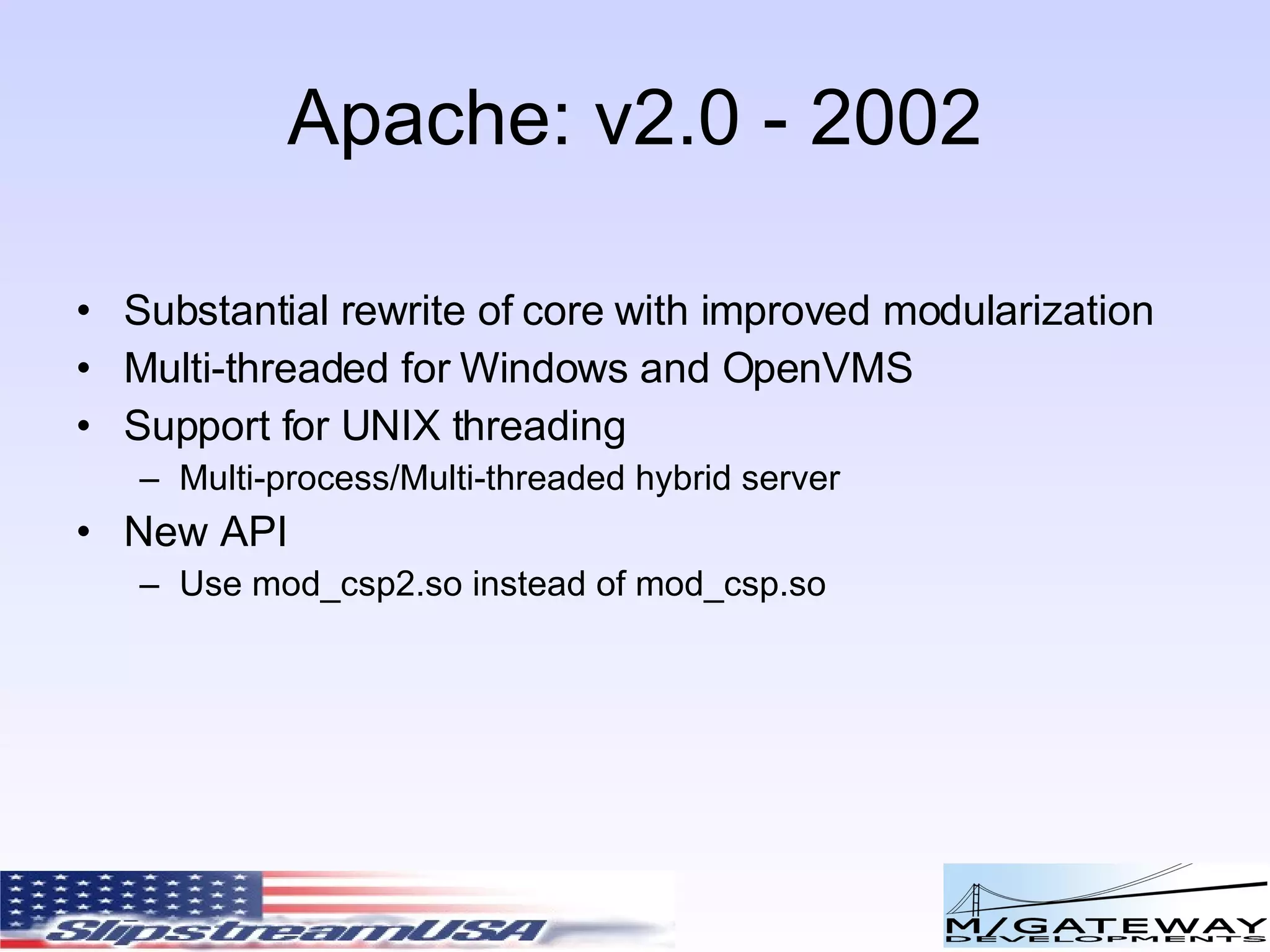 Apache: v2.0 - 2002 Substantial rewrite of core with improved modularization Multi-threaded for Windows and OpenVMS Support for UNIX threading Multi-process/Multi-threaded hybrid server New API Use mod_csp2.so instead of mod_csp.so 