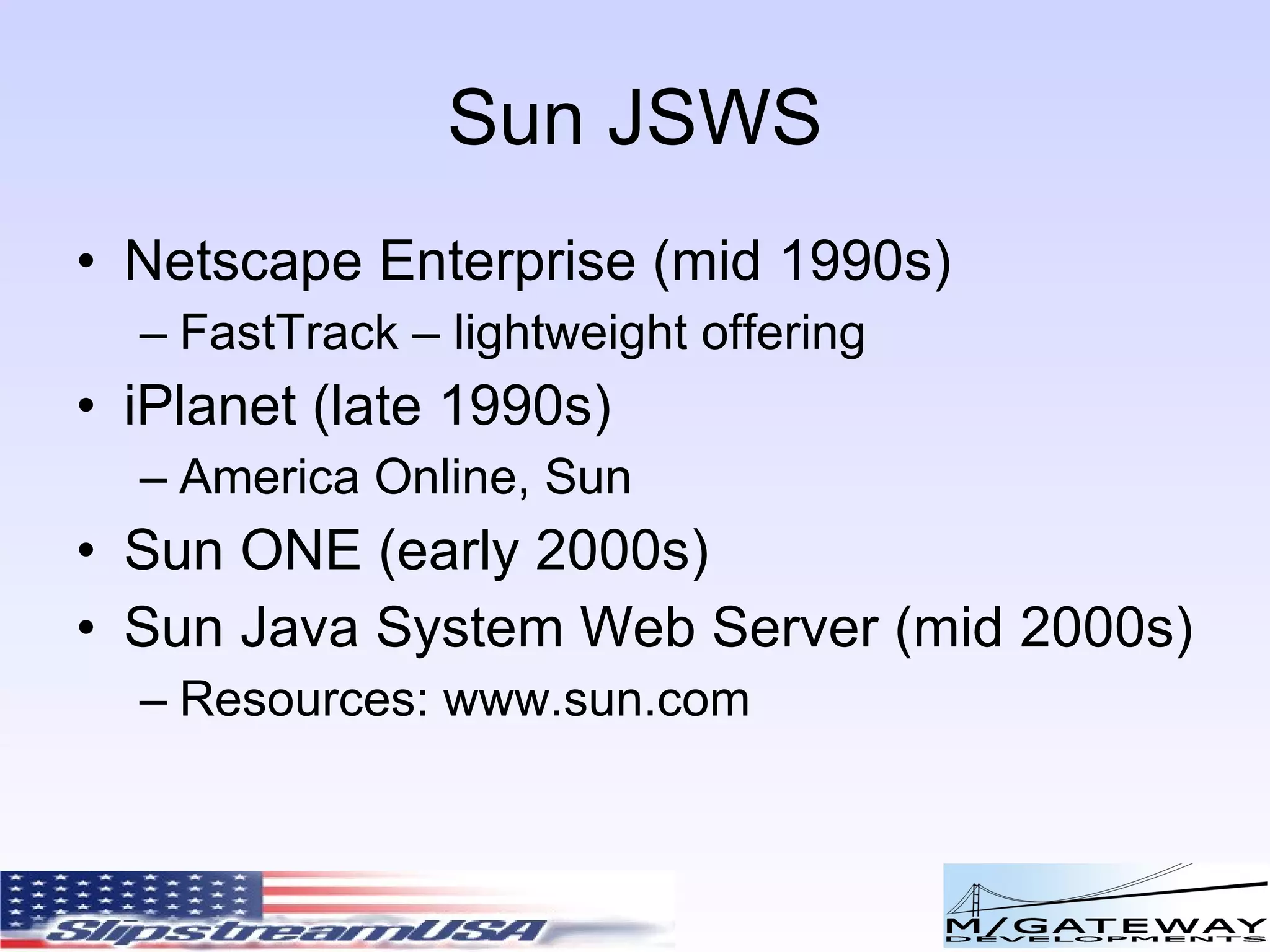 Sun JSWS Netscape Enterprise (mid 1990s) FastTrack – lightweight offering iPlanet (late 1990s) America Online, Sun Sun ONE (early 2000s) Sun Java System Web Server (mid 2000s) Resources: www.sun.com 