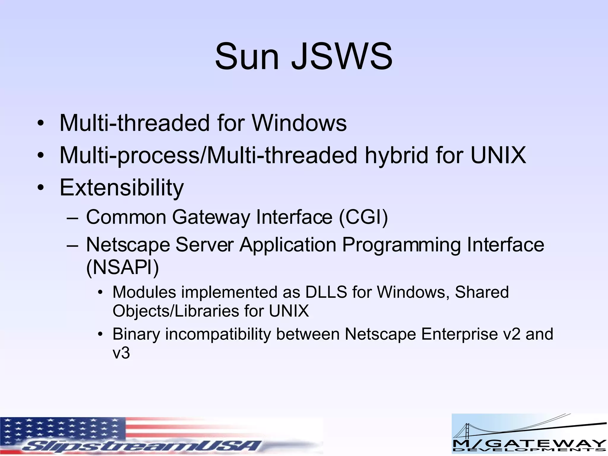 Sun JSWS Multi-threaded for Windows Multi-process/Multi-threaded hybrid for UNIX Extensibility Common Gateway Interface (CGI) Netscape Server Application Programming Interface (NSAPI) Modules implemented as DLLS for Windows, Shared Objects/Libraries for UNIX Binary incompatibility between Netscape Enterprise v2 and v3 
