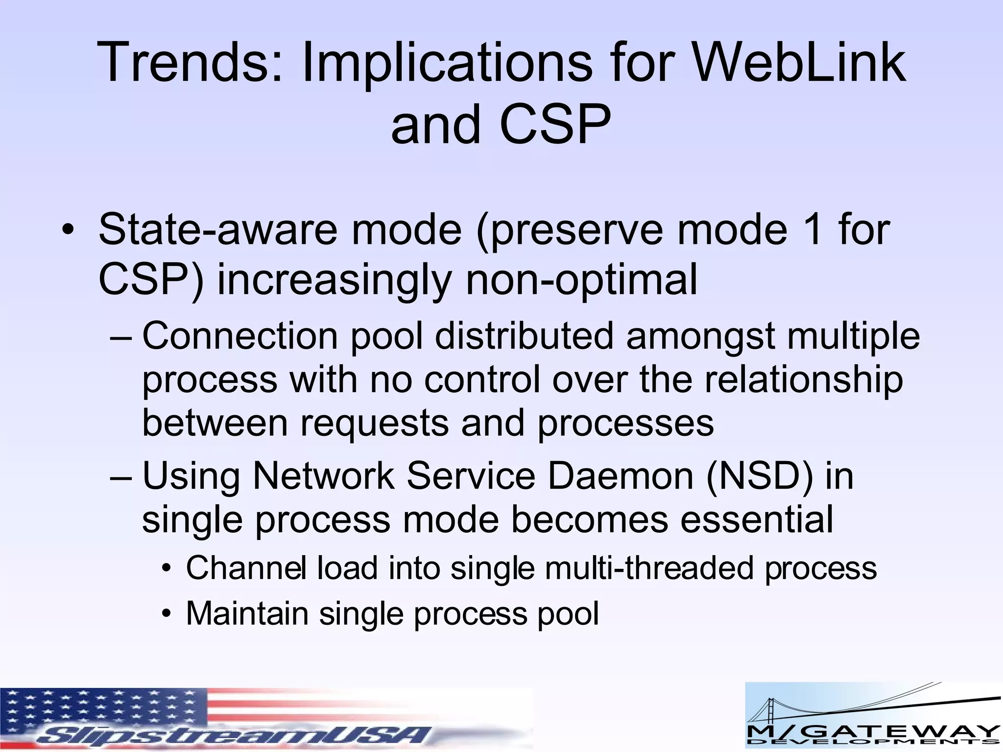 Trends: Implications for WebLink and CSP State-aware mode (preserve mode 1 for CSP) increasingly non-optimal Connection pool distributed amongst multiple process with no control over the relationship between requests and processes Using Network Service Daemon (NSD) in single process mode becomes essential Channel load into single multi-threaded process Maintain single process pool 
