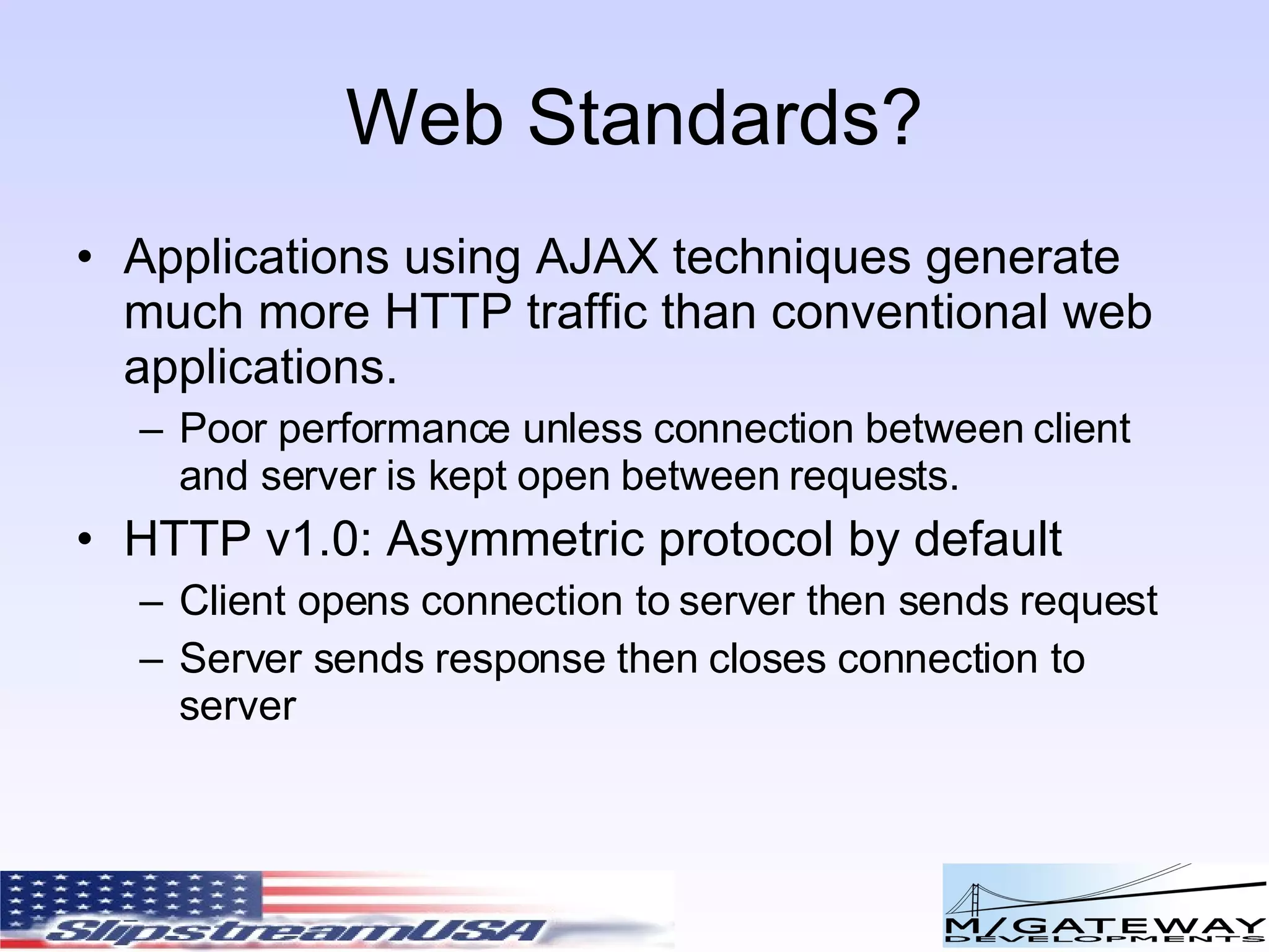 Web Standards? Applications using AJAX techniques generate much more HTTP traffic than conventional web applications. Poor performance unless connection between client and server is kept open between requests. HTTP v1.0: Asymmetric protocol by default Client opens connection to server then sends request Server sends response then closes connection to server 