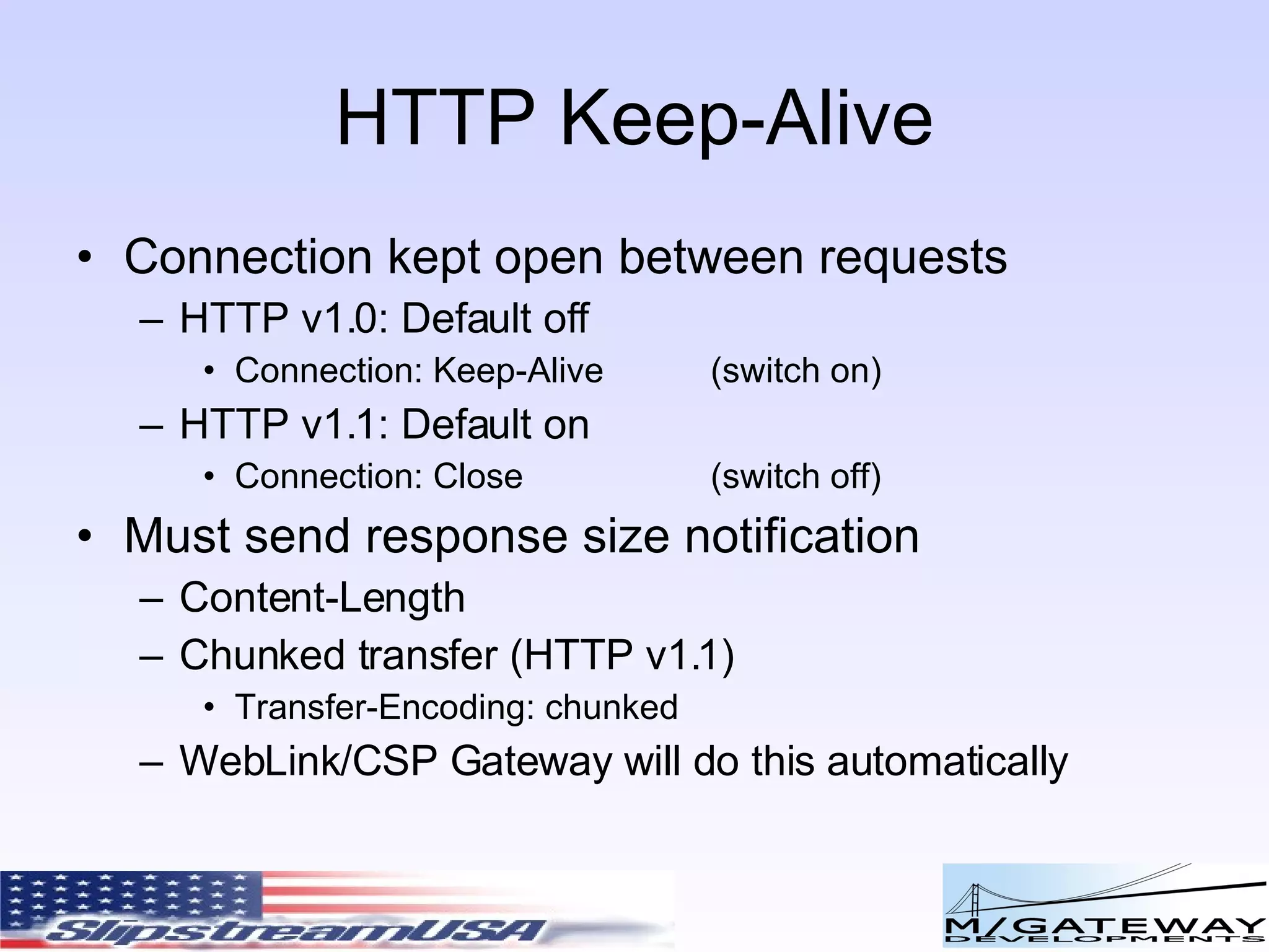 HTTP Keep-Alive Connection kept open between requests HTTP v1.0: Default off Connection: Keep-Alive (switch on) HTTP v1.1: Default on Connection: Close (switch off) Must send response size notification Content-Length Chunked transfer (HTTP v1.1) Transfer-Encoding: chunked WebLink/CSP Gateway will do this automatically 