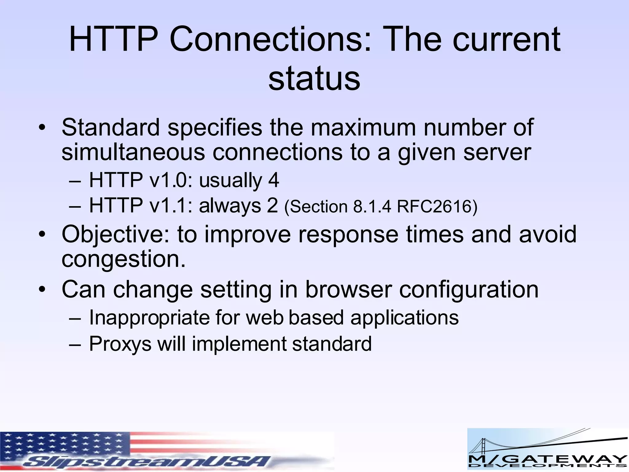 HTTP Connections: The current status Standard specifies the maximum number of simultaneous connections to a given server HTTP v1.0: usually 4 HTTP v1.1: always 2 (Section 8.1.4 RFC2616) Objective: to improve response times and avoid congestion. Can change setting in browser configuration Inappropriate for web based applications Proxys will implement standard 