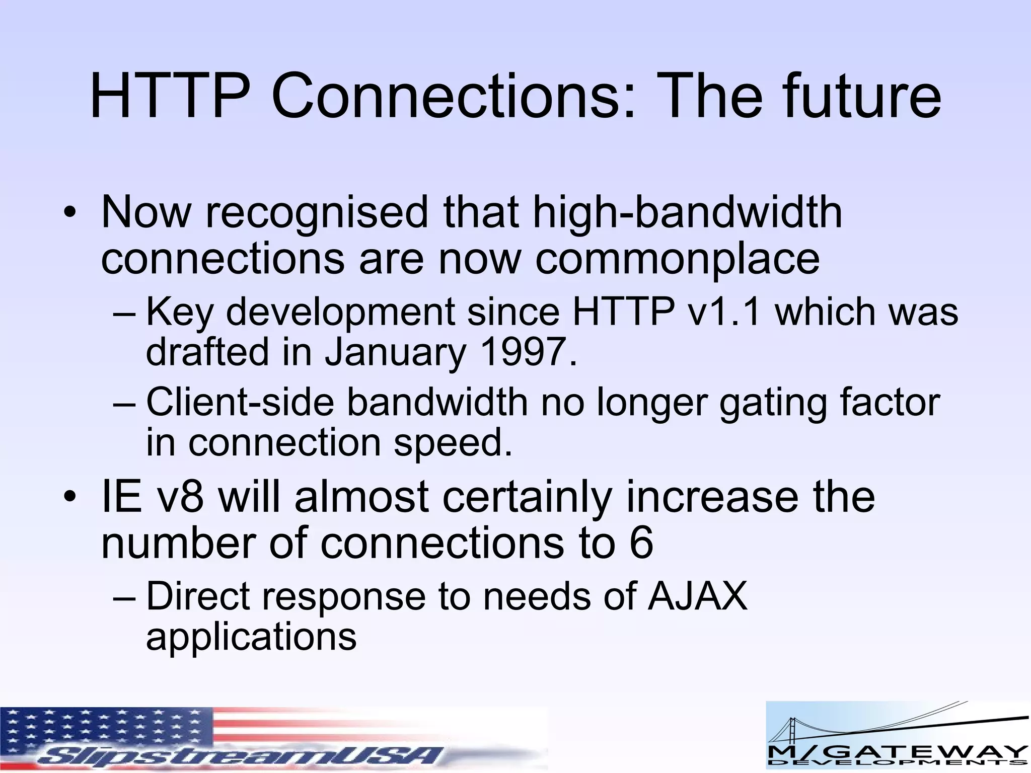 HTTP Connections: The future Now recognised that high-bandwidth connections are now commonplace Key development since HTTP v1.1 which was drafted in January 1997. Client-side bandwidth no longer gating factor in connection speed. IE v8 will almost certainly increase the number of connections to 6 Direct response to needs of AJAX applications 