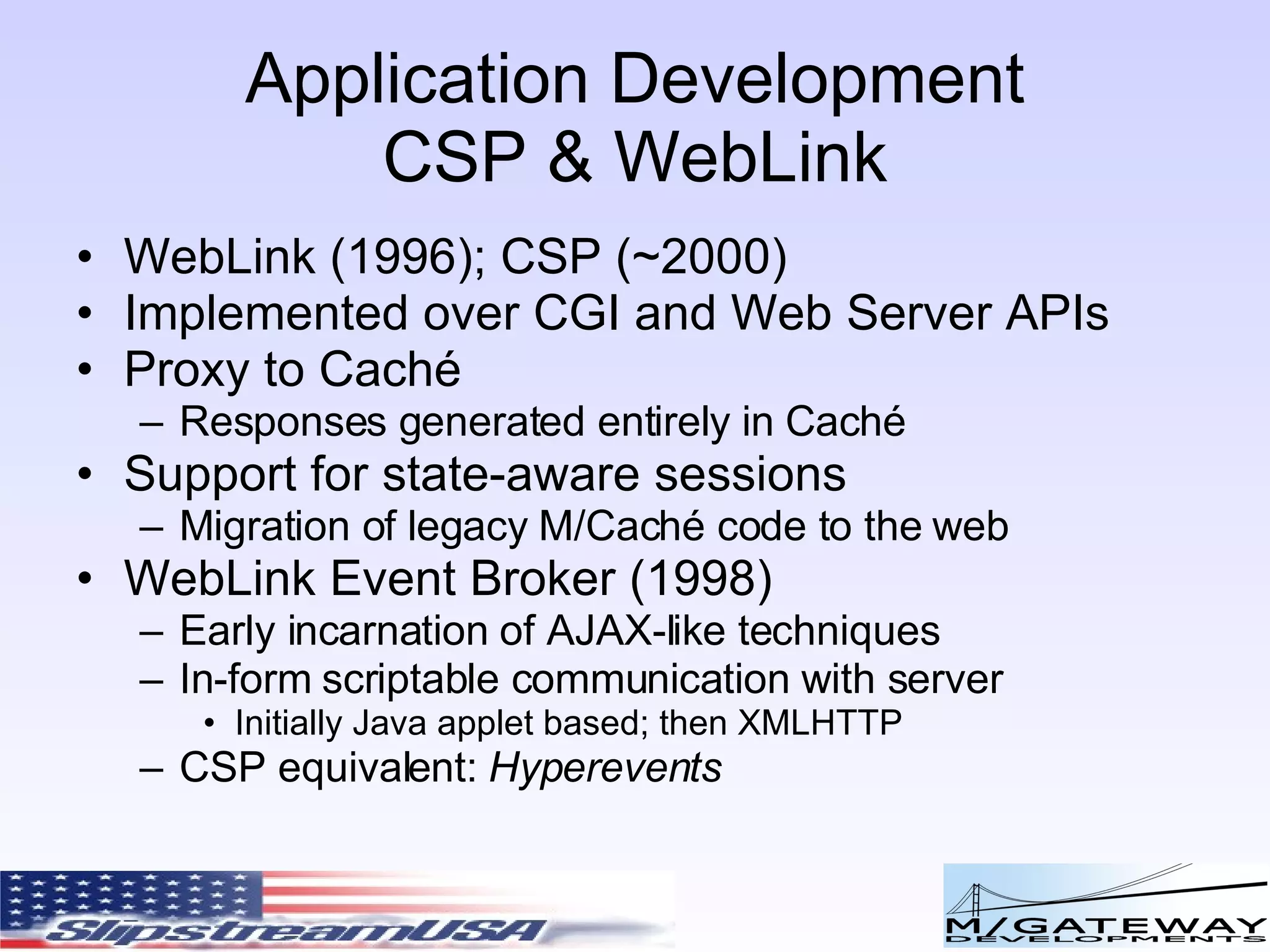 Application Development CSP & WebLink WebLink (1996); CSP (~2000) Implemented over CGI and Web Server APIs Proxy to Caché Responses generated entirely in Caché Support for state-aware sessions Migration of legacy M/Caché code to the web WebLink Event Broker (1998) Early incarnation of AJAX-like techniques In-form scriptable communication with server Initially Java applet based; then XMLHTTP CSP equivalent: Hyperevents 
