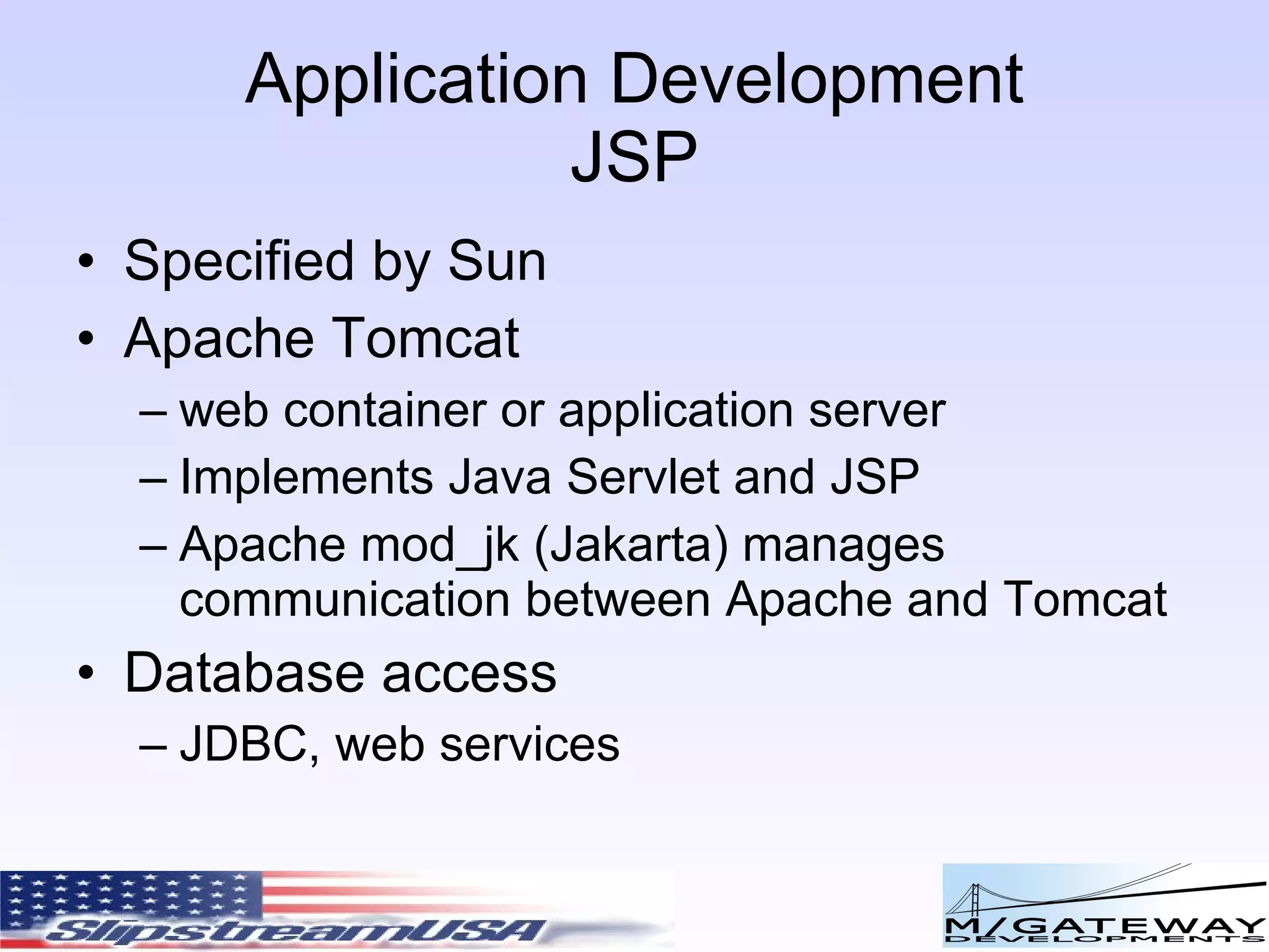 Application Development JSP Specified by Sun Apache Tomcat web container or application server Implements Java Servlet and JSP Apache mod_jk (Jakarta) manages communication between Apache and Tomcat Database access JDBC, web services 