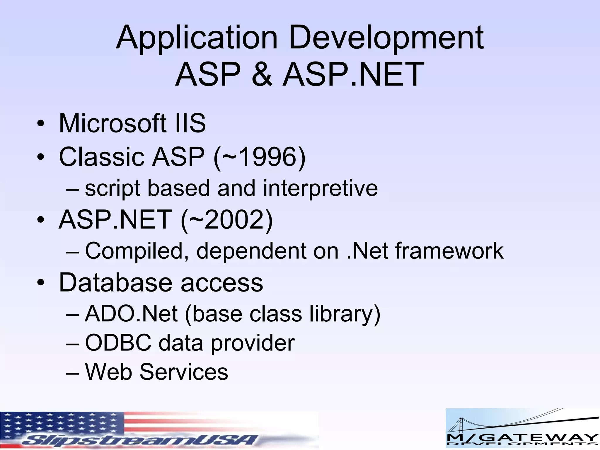 Application Development ASP & ASP.NET Microsoft IIS Classic ASP (~1996) script based and interpretive ASP.NET (~2002) Compiled, dependent on .Net framework Database access ADO.Net (base class library) ODBC data provider Web Services 