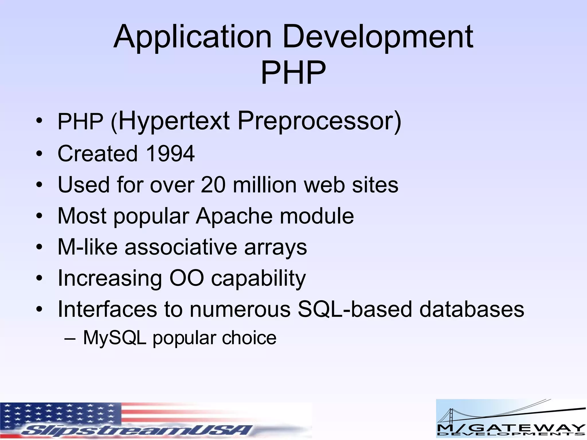 Application Development PHP PHP ( Hypertext Preprocessor) Created 1994 Used for over 20 million web sites Most popular Apache module M-like associative arrays Increasing OO capability Interfaces to numerous SQL-based databases MySQL popular choice 