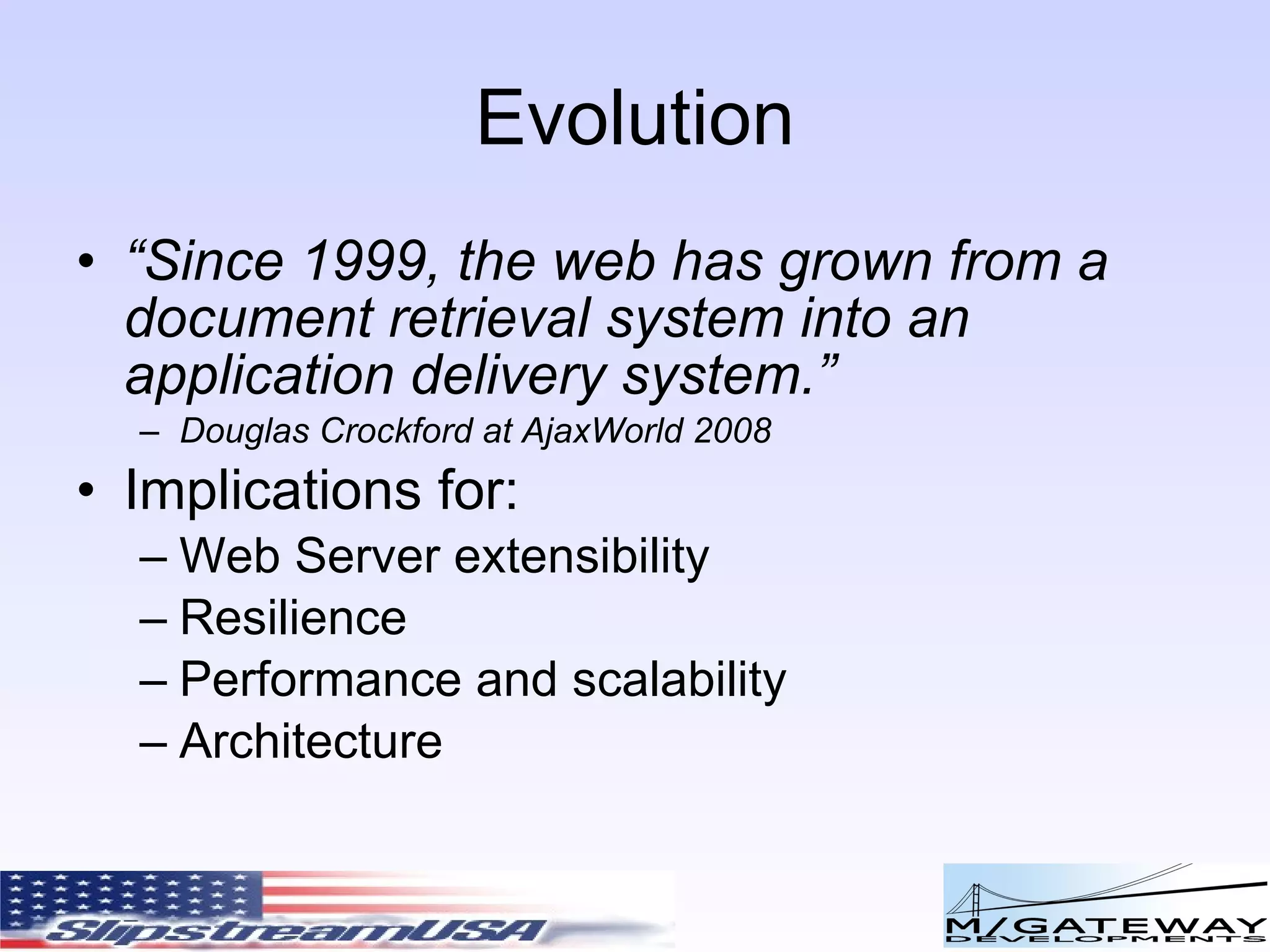 Evolution “ Since 1999, the web has grown from a document retrieval system into an application delivery system. ” Douglas Crockford at AjaxWorld 2008 Implications for: Web Server extensibility Resilience Performance and scalability Architecture 