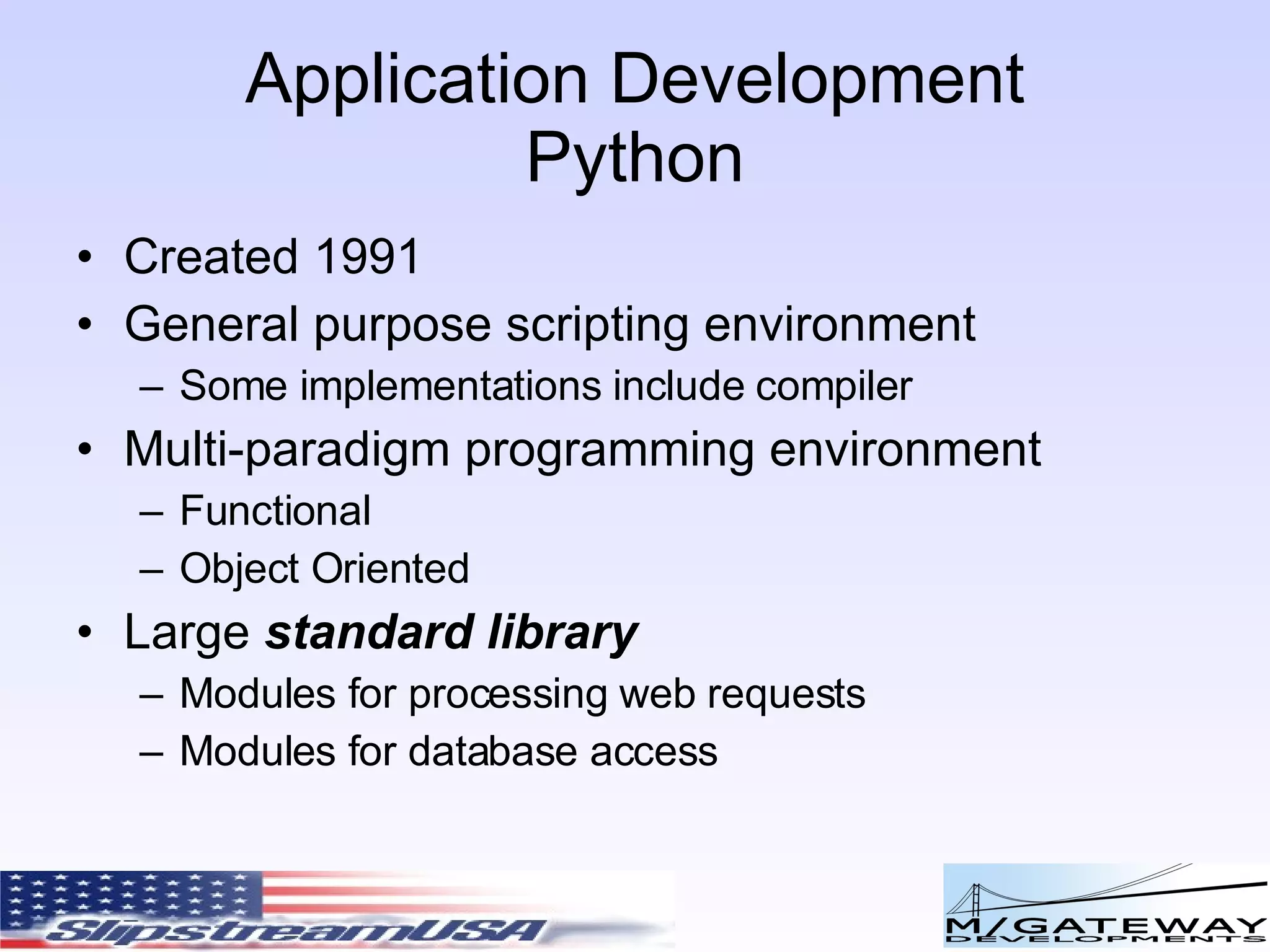 Application Development Python Created 1991 General purpose scripting environment Some implementations include compiler Multi-paradigm programming environment Functional Object Oriented Large standard library Modules for processing web requests Modules for database access 