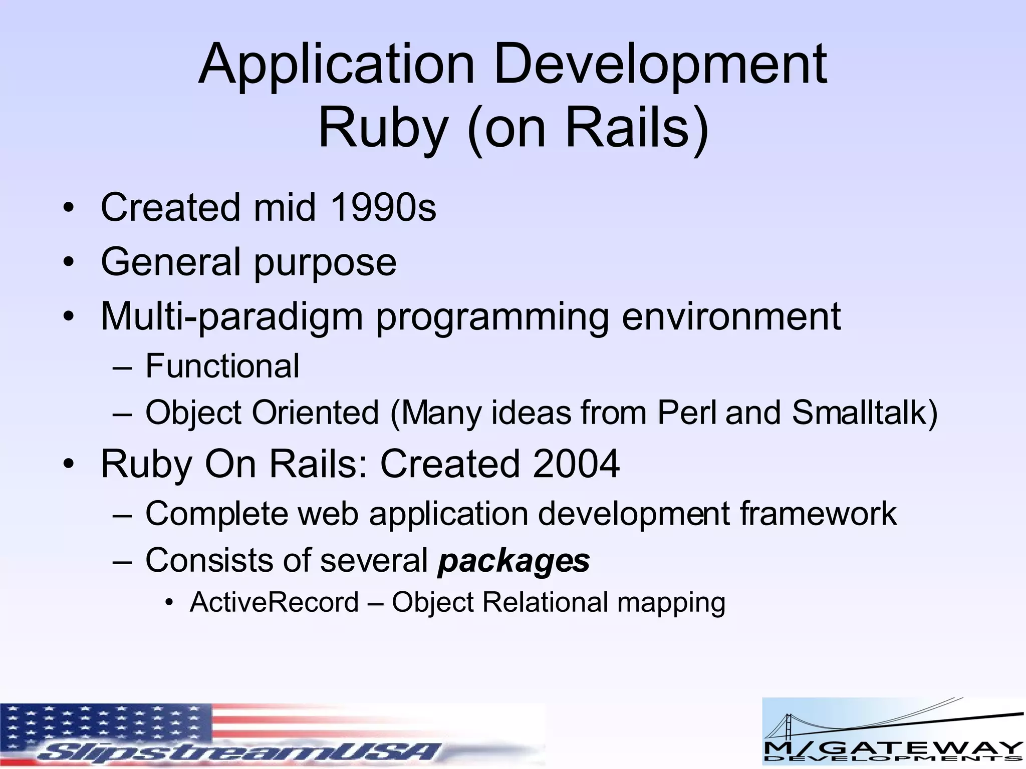 Application Development Ruby (on Rails) Created mid 1990s General purpose Multi-paradigm programming environment Functional Object Oriented (Many ideas from Perl and Smalltalk) Ruby On Rails: Created 2004 Complete web application development framework Consists of several packages ActiveRecord – Object Relational mapping 