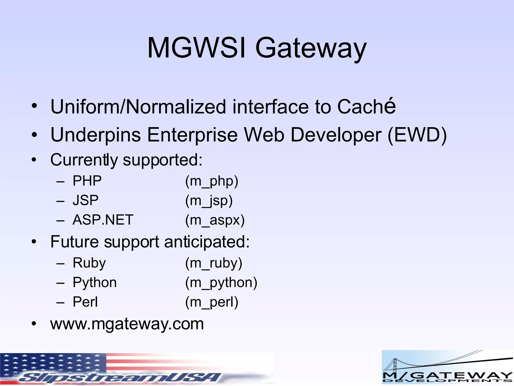 MGWSI Gateway Uniform/Normalized interface to Cach é Underpins Enterprise Web Developer (EWD) Currently supported: PHP (m_php) JSP (m_jsp) ASP.NET (m_aspx) Future support anticipated: Ruby (m_ruby) Python (m_python) Perl (m_perl) www.mgateway.com 