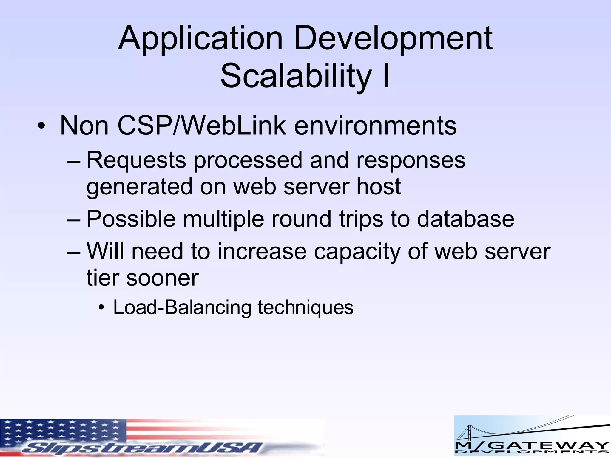 Application Development Scalability I Non CSP/WebLink environments Requests processed and responses generated on web server host Possible multiple round trips to database Will need to increase capacity of web server tier sooner Load-Balancing techniques 