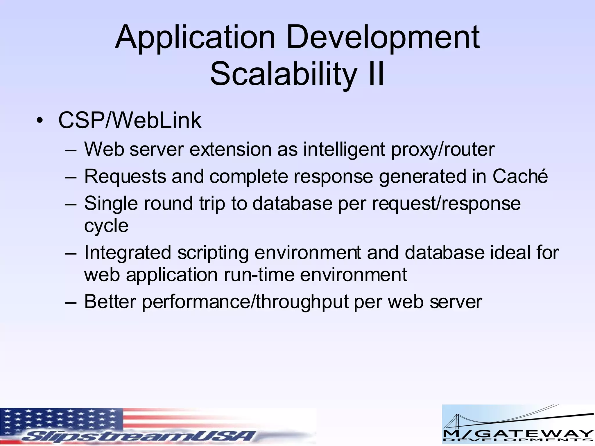 Application Development Scalability II CSP/WebLink Web server extension as intelligent proxy/router Requests and complete response generated in Caché Single round trip to database per request/response cycle Integrated scripting environment and database ideal for web application run-time environment Better performance/throughput per web server 